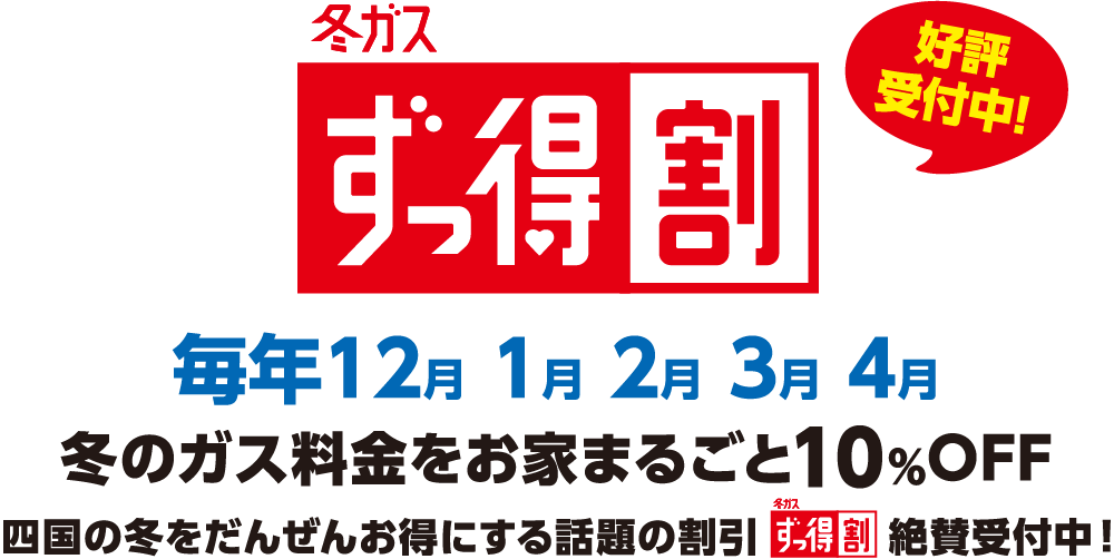 冬ガスずっ得割 好評受付中 毎年12月1月2月3月4月 冬のガス料金をお家まるごと10%OFF 四国の冬をだんぜんお得にする話題の割引「冬ガスずっ得割」絶賛受付中！