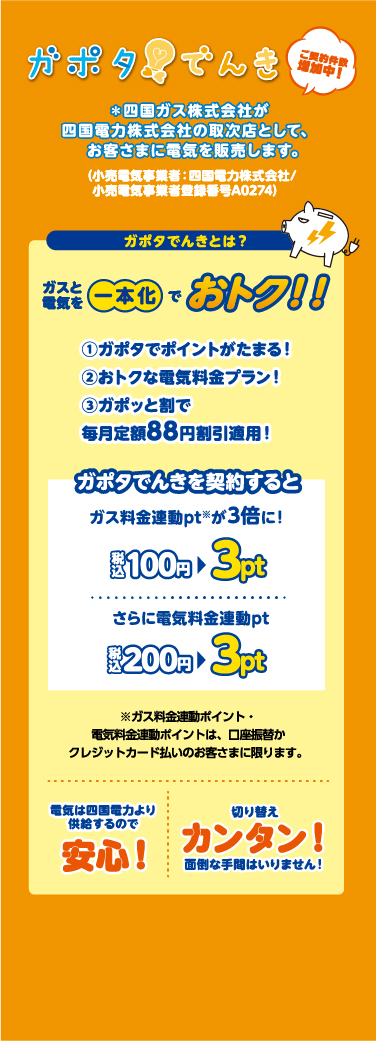 ガポタでんき ご契約対象地域拡大中 四国ガス株式会社が四国電力株式会社の取次店としてお客さまに電気を販売 ガスと電気を一本化でおトク 電気は四国電力より供給するので安心 切り替えカンタン、面倒な手間はいりません