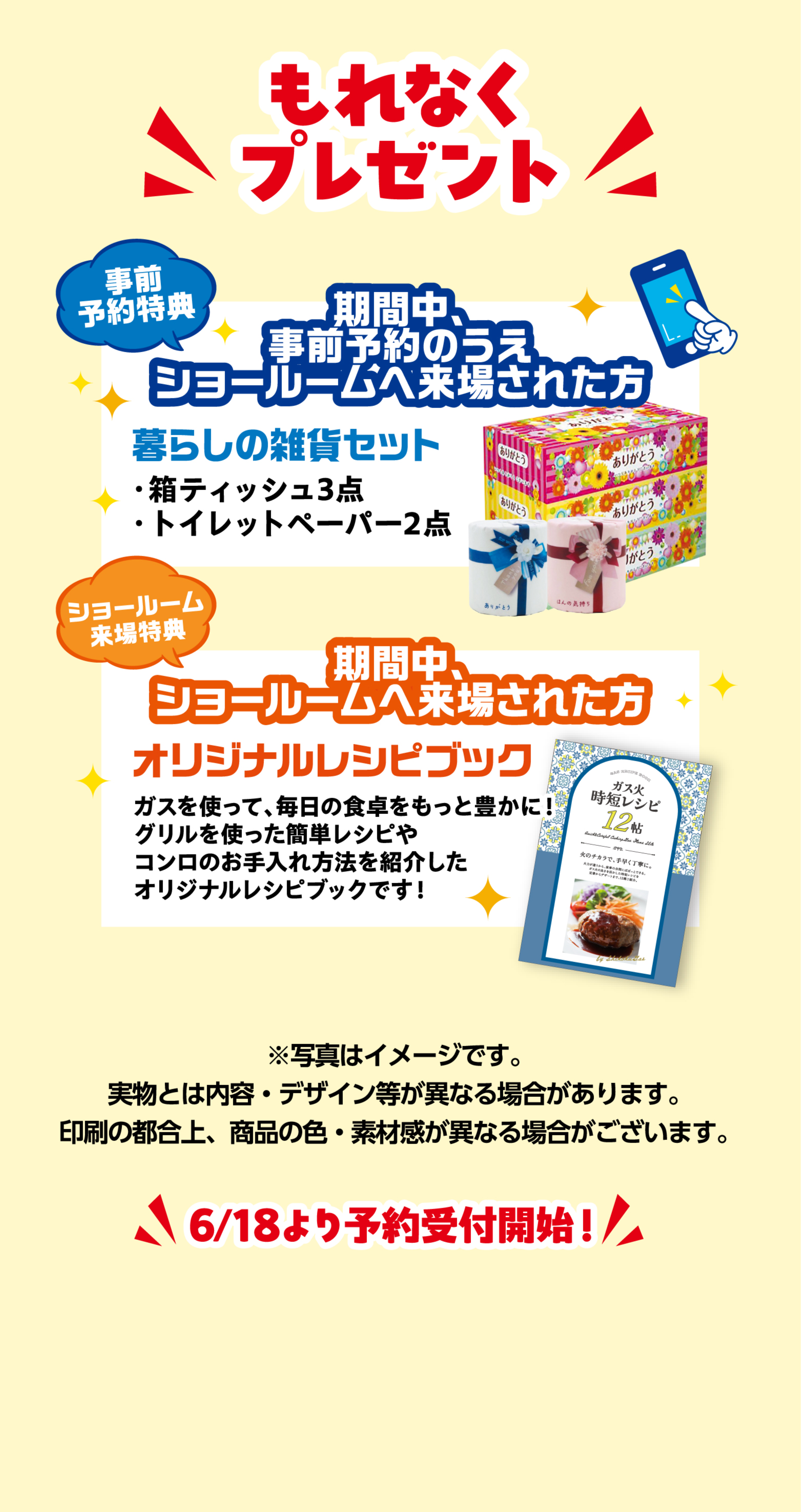 今ならもれなくプレゼント 事前予約特典 期間中、事前予約のうえ来場された方に暮らしの雑貨セット(箱ティッシュ3点・トイレットペーパー2点) ショールーム来場特典 期間中、ショールームへ来場された方にオリジナルレシピブック 6/18より予約開始