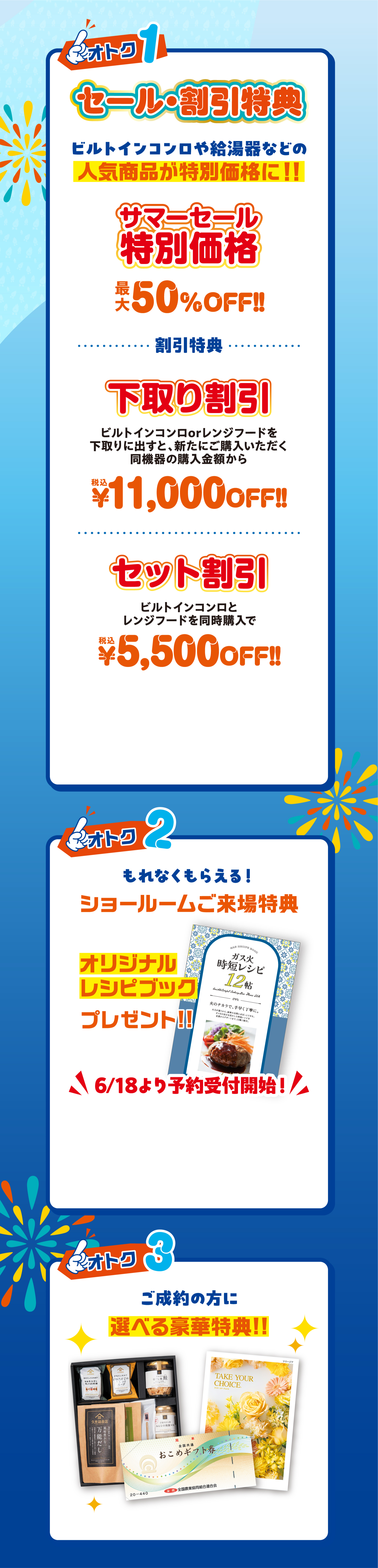 ご成約特典 オトク1 セール・割引特典(サマーセール特別価格 最大50%OFF / 下取り割引 ¥11,000OFF / セット割引 ¥5,500OFF) オトク2 ショールームご来場特典 オリジナルレシピブックプレゼント 6/18より予約開始 オトク3 ご成約の方に選べる豪華特典
