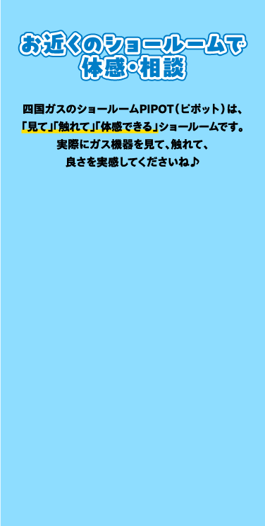 お近くのショールームで体感・相談 四国ガスのショールームPIPOT(ピポット)は「見て」「触れて」「体感できる」ショールームです