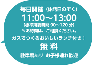 毎日開催（休館日のぞく）11:00〜13:00（標準所有時間 90〜120分）※お時間は、ご相談ください。 ガスでつくるおいしいランチ付き！無料定員4名 駐車場あり お子様連れ歓迎