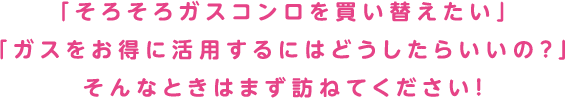 「そろそろガスコンロを買い替えたい」「ガスをお得に活用するにはどうしたらいいの？」そんなときはまず訪ねてください！